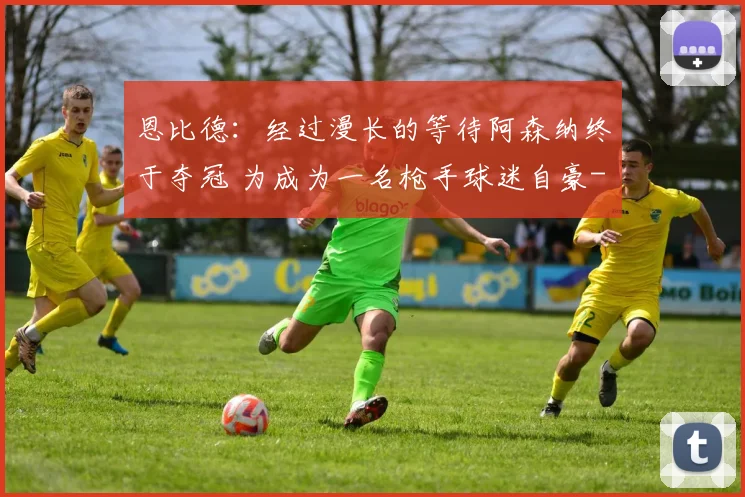 恩比德：经过漫长的等待阿森纳终于夺冠 为成为一名枪手球迷自豪