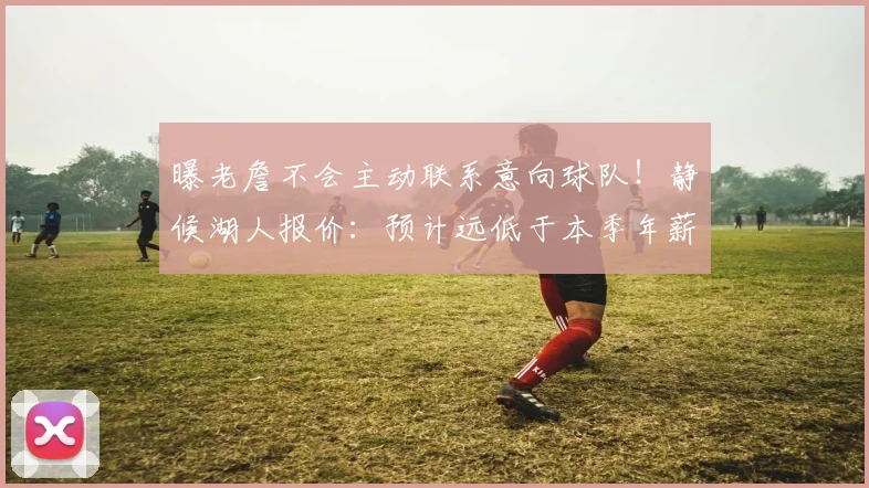 曝老詹不会主动联系意向球队！静候湖人报价：预计远低于本季年薪