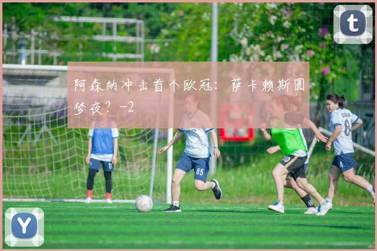 阿森纳冲击首个欧冠：萨卡赖斯圆梦夜？