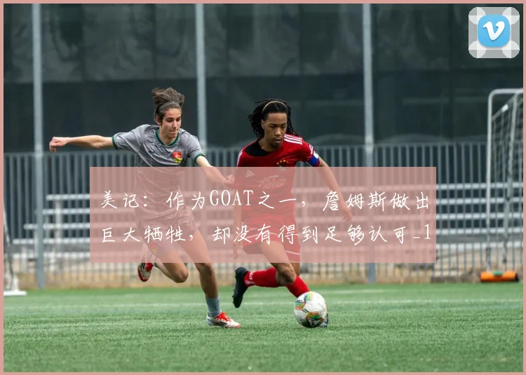 美记：作为GOAT之一，詹姆斯做出巨大牺牲，却没有得到足够认可_1