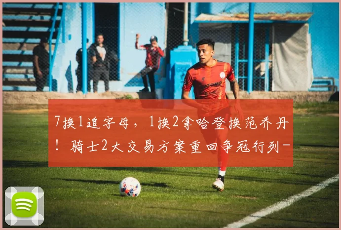 7换1追字母，1换2拿哈登换范乔丹！骑士2大交易方案重回争冠行列