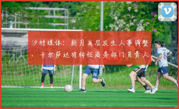 沙特媒体：新月高层发生人事调整，卡尔萨达将转任商务部门负责人