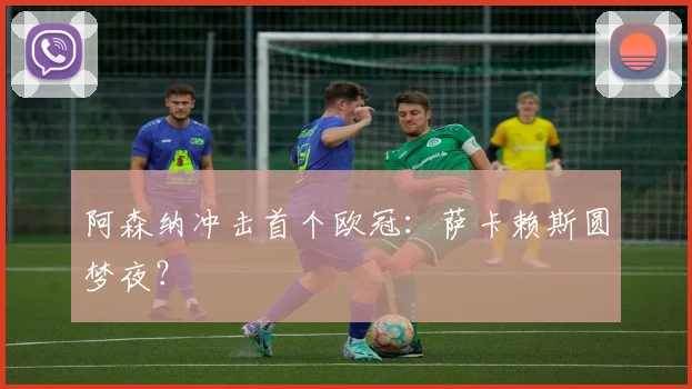 阿森纳冲击首个欧冠：萨卡赖斯圆梦夜？