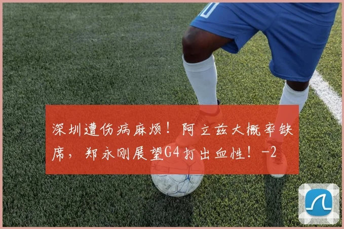 深圳遭伤病麻烦!阿立兹大概率缺席,郑永刚展望G4打出血性!