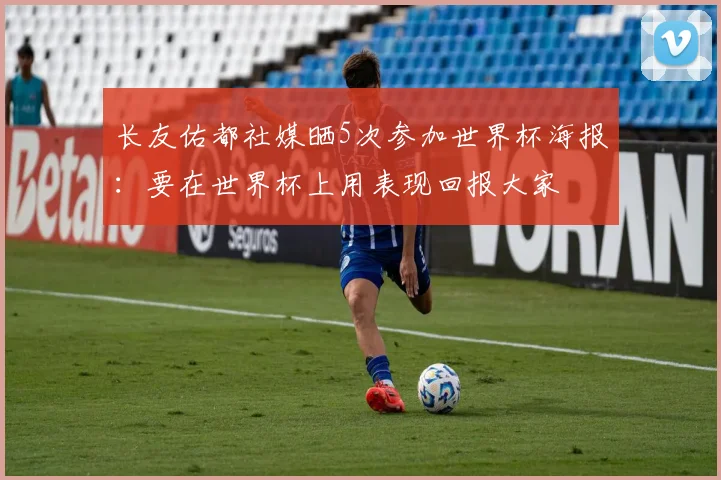 长友佑都社媒晒5次参加世界杯海报：要在世界杯上用表现回报大家
