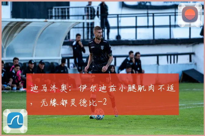 迪马济奥：伊尔迪兹小腿肌肉不适，无缘都灵德比