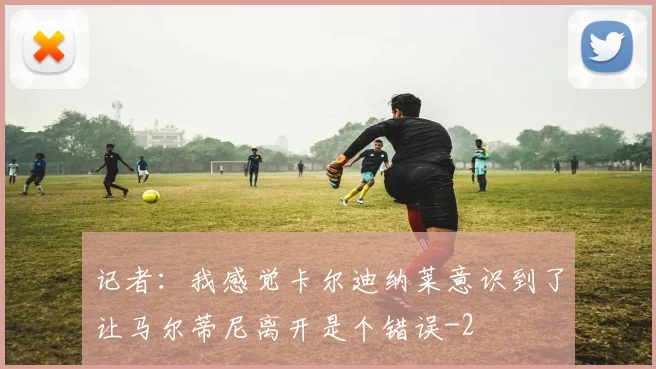 记者:我感觉卡尔迪纳莱意识到了让马尔蒂尼离开是个错误