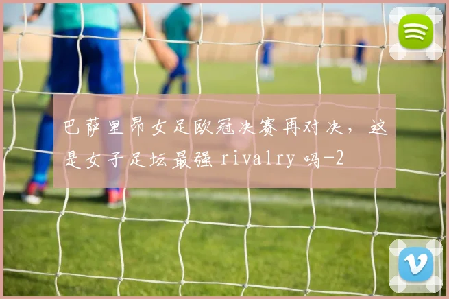 巴萨里昂女足欧冠决赛再对决，这是女子足坛最强 rivalry 吗