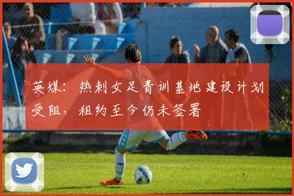 英媒：热刺女足青训基地建设计划受阻，租约至今仍未签署