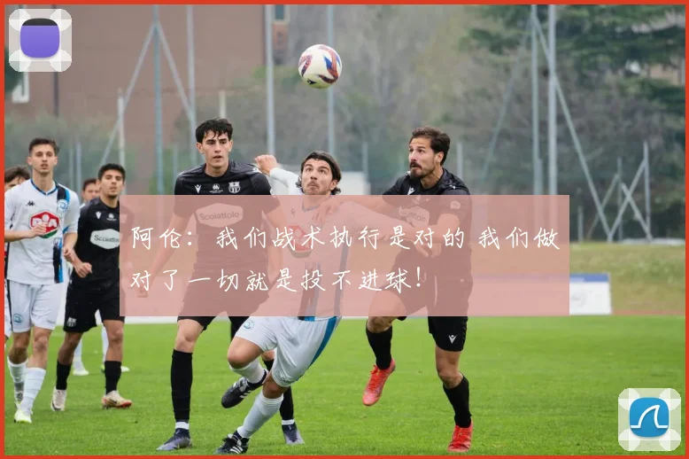 阿伦：我们战术执行是对的 我们做对了一切就是投不进球！