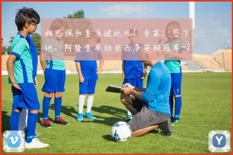 姆巴佩和皇马彼此坑！专家：签下他，阿隆索率切尔西争英超冠军