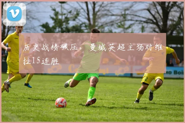 历史战绩碾压，曼城英超主场对维拉15连胜