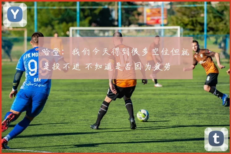 哈登：我们今天得到很多空位但就是投不进 不知道是否因为疲劳