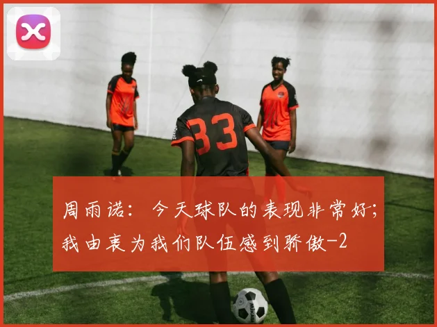 周雨诺：今天球队的表现非常好；我由衷为我们队伍感到骄傲