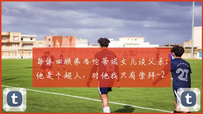 每体回顾弗洛伦蒂诺女儿谈父亲：他是个超人，对他我只有崇拜