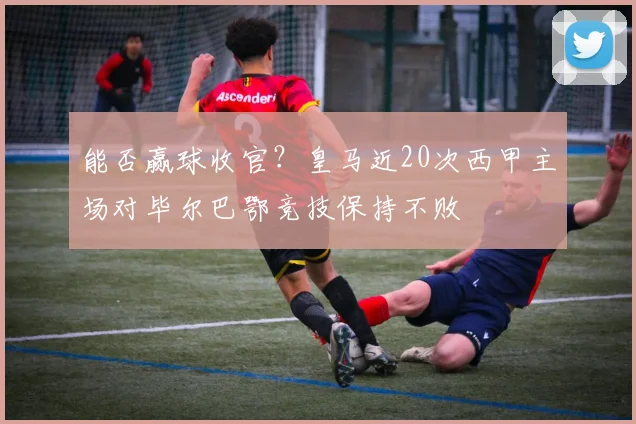 能否赢球收官？皇马近20次西甲主场对毕尔巴鄂竞技保持不败